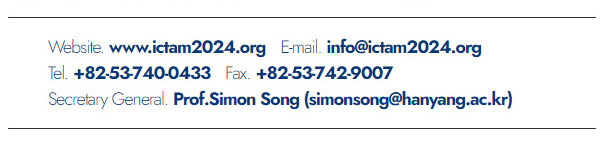 Website. www.ictam2024.org. E-mail. info@ictam2024.org. Tel. +82-53-740-0433. Fax. +82-53-742-9007. Secretary General. Prof.Simon Song(simonsong@hanyang.ac.kr)