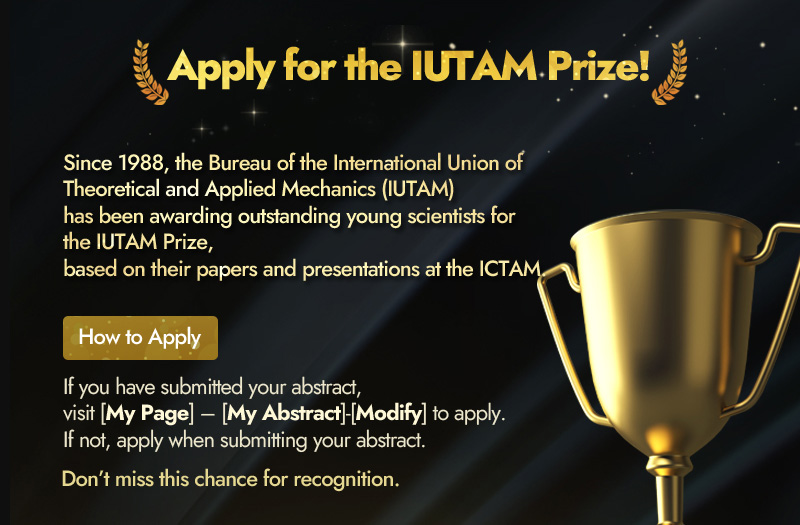 Apply for the IUTAM Prize! Since 1988, the Bureau of the International Union of Theoretical and Applied Mechanics (IUTAM) has been awarding outstanding young scientists for the IUTAM Prize, based on their papers and presentations at the ICTAM. How to Apply. If you have submitted your abstract, visit [My Page] – [My Abstract]-[Modify] to apply. If not, apply when submitting your abstract. Don’t miss this chance for recognition.
