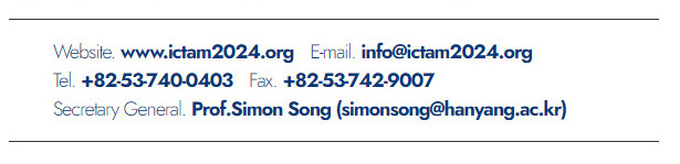 Website. www.ictam2024.org. E-mail. info@ictam2024.org. Tel. +82-53-740-0403. Fax. +82-53-742-9007. Secretary General. Prof.Simon Song(simonsong@hanyang.ac.kr)