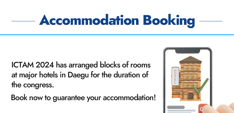Accommodation booking. ICTAM 2024 has arranged blocks of rooms at major hotels in Daegu for the duration of the congress. Book now to guarantee your accommodation!