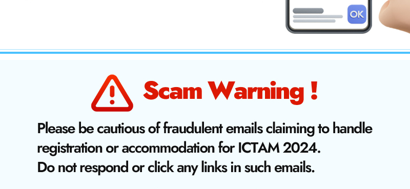 Scam Warning! Please be cautious of fraudulent emails claiming to handle registration or accommodation for ICTAM 2024. Do not respond or click any links in such emails.