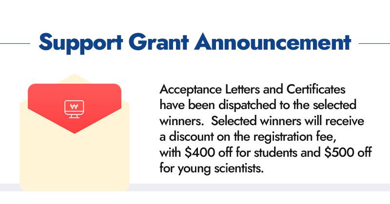 Support grant announcement. Acceptance Letters and Certificates have been dispatched to the selected winners. Selected winners will receive a discount on the registration fee, with $400 off for students and $500 off for young scientists.