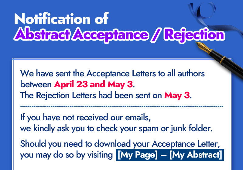 Notification of Abstract Acceptance/Rejection. We have sent the Acceptance Letters to all authors between April 23 and May 3. The Rejection Letters had been sent on May 3. If you have not received our emails, we kindly as you to check your spam or junk folder. Should you need to download your Acceptance Letter, you may do so by visiting  [My Page] – [My Abstract].