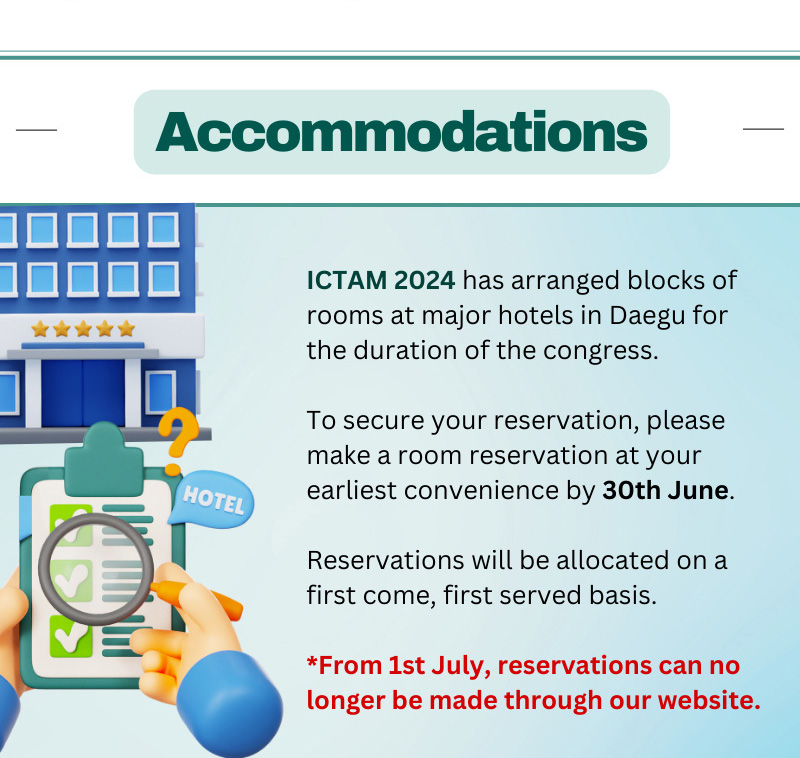 Accomodations. ICTAM 2024 has arranged blocks of rooms at major hotels in Daegu for the duration of the congress. To secure your reservation, please make a room reservation at your earliest convenience by 30th June. Reservations will be allocated on a first come, first served basis. From 1st July, reservations can no longer be made through our website.