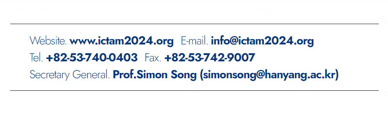 Website. www.ictam2024.org. E-mail. info@ictam2024.org. Tel. +82-53-740-0403. Fax. +82-53-742-9007. Secretary General. Prof.Simon Song(simonsong@hanyang.ac.kr)