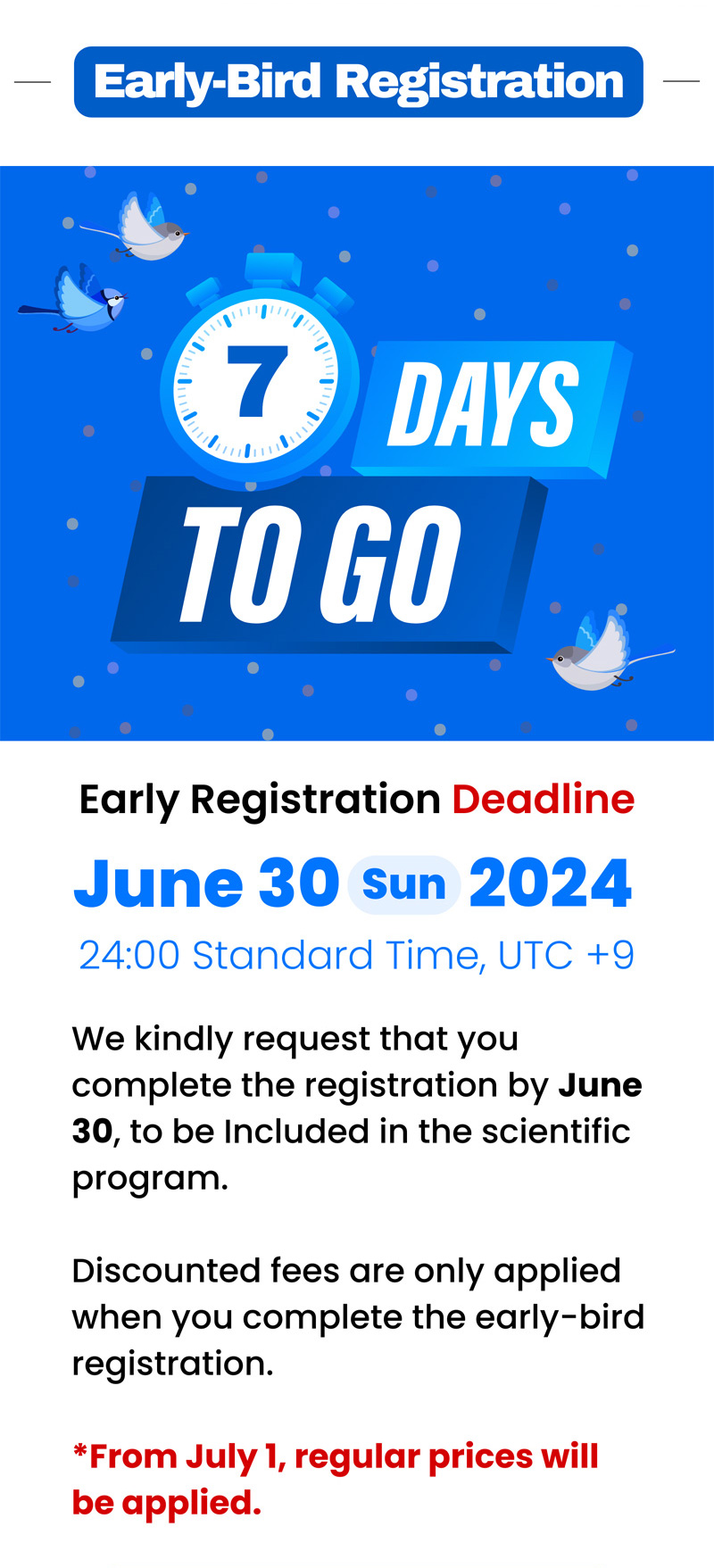 Early-Bird Registration. 7 Days to go. Early Registration Deadline. June 30. sun. 2024. 24:00 standard time, UTC+9. We kindly request that you complete the registration by June 30, to be included in the scientific program. 
                    Discounted fees are only applied when you complete the early-bird registration. *From July 1, regular prices will be applied.