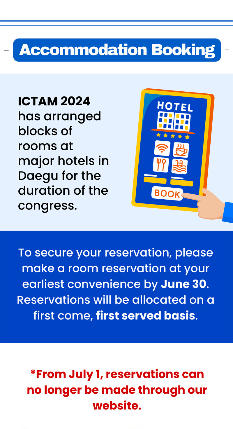 Accomodation Booking. ICTAM 2024 has arranged blocks of rooms at major hotels in Daegu for the duration of the congress. To secure your reservation, please make a room reservation at your earliest convenience by June 30. Reservations will be allocated on a first come, first served basis. *From july 1, reservations can no longer be made through our sebsite.