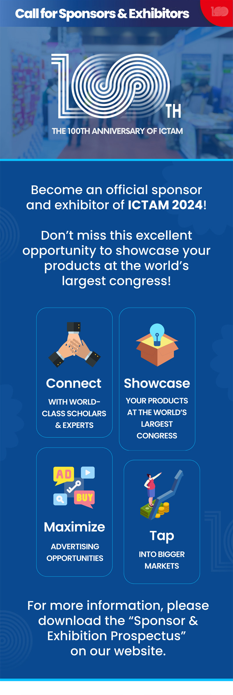 Call for sponsors & Exhibitors. 100th. The 100th anniversary of ICTAM. Become an official sponsor and exhibitor of ICTAM 2024! Don't miss this excellent opporunity to showcase your products at the world's largest congress! Connect. with world-class scholars&experts. Showcase. Your products at the world's largest congress. Maximize. Advertising opportunities. Tap. Into bigger markets. For more information, please download the 'sponsor&exhibition prospectus on our website.