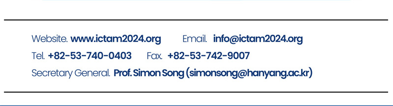 Website. www.ictam2024.org. E-mail. info@ictam2024.org. Tel. +82-53-740-0403. Fax. +82-53-742-9007. Secretary General. Prof.Simon Song(simonsong@hanyang.ac.kr)