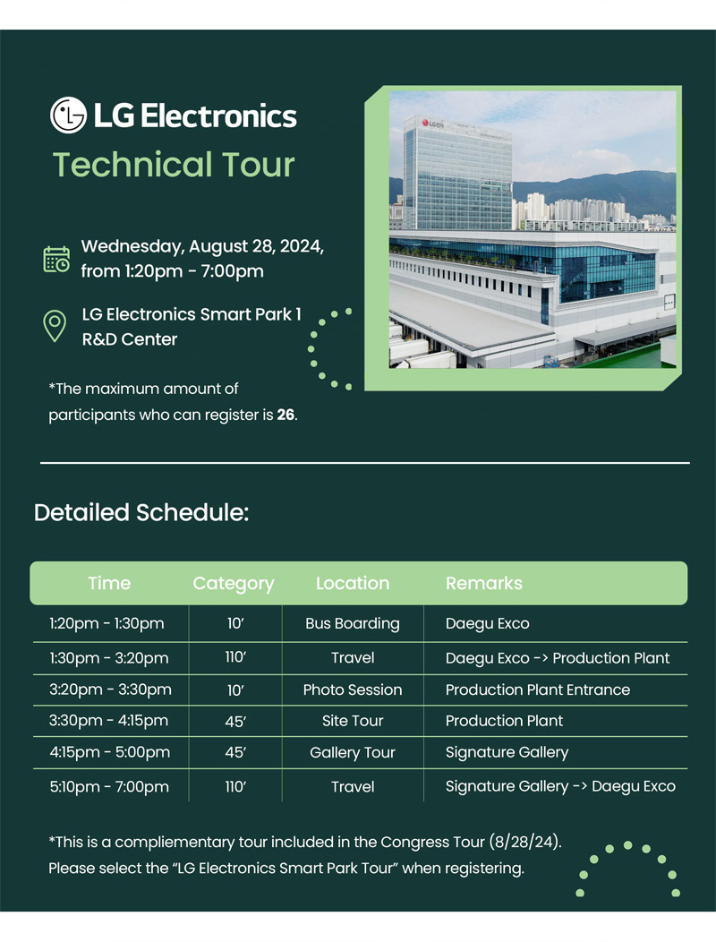 LG Electronics Technical Tour. Date: Wednesday August 28, 2024, from 1:20 pm – 7:00 pm. Location: LG Electronics Smart Park 1 R&D Center. The maximum amount of participants who can register is 26. Detailed Schedule: Time. 1:20pm-1:30pm. category. 10' Location. Bus Boarding. Remarks. Daegu Exco. Time. 1:30pm-3:20pm. category. 110' Location. Travel. Remarks. Daegu Exco→Production plant. Time. 3:20pm-3:30pm. category. 10' Location. Photo Session. Remarks. Production Plant Entrance. Time. 3:30pm-4:15pm. category. 45' Location. Site tour. Remarks. Productino Plant. Time. 4:15pm-5:00pm. category. 45' Location. Gallery Tour. Remarks. Signature Gallery. Time. 5:10pm-7:00pm. category. 110' Location. Travel. Remarks. Signature Gallery→Daegu Exco. This is a complimentary tour included in the Congress Tour (August 28th, 2024). Please select the “LG Electronics Smart Park Tour” when registering.