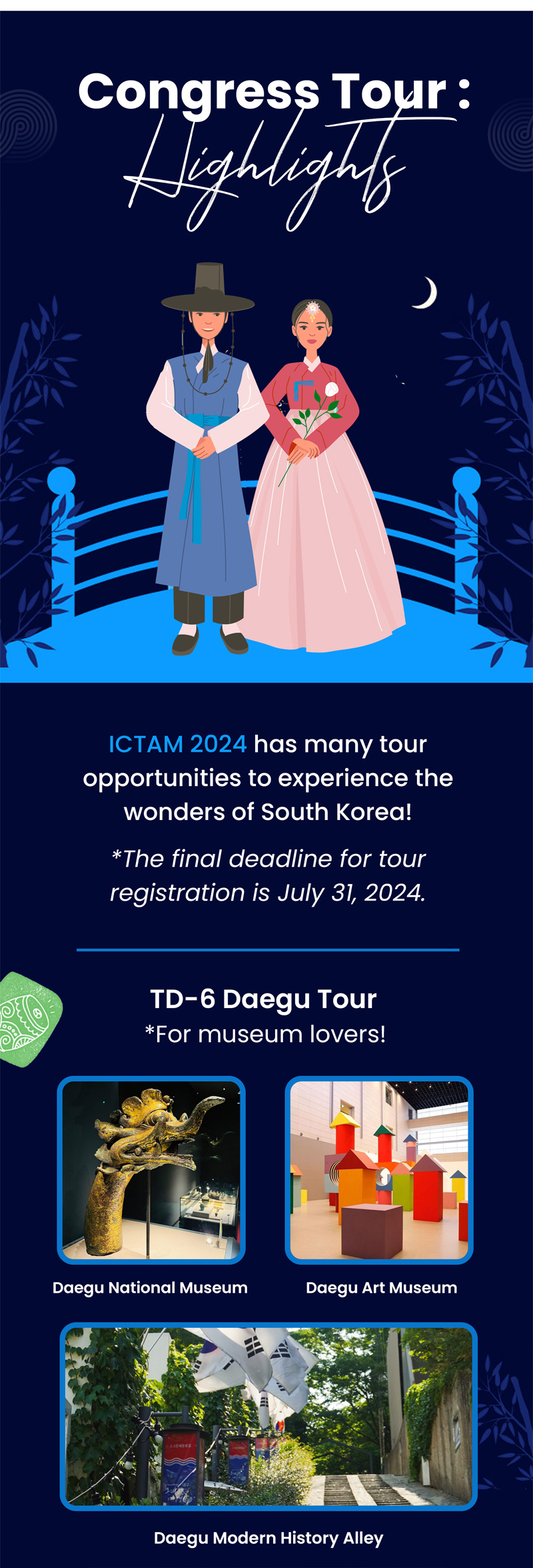 Congress Tour. Highlights. ICTAM 2024 has many tour opportunities to experience the wonders of South Korea! The final deadline for tour registration is July 31, 2024. TD-6 Daegu Tour. For museum lovers! Daegu National Museum. Daegu Art Museum. Daegu Modern History Alley.