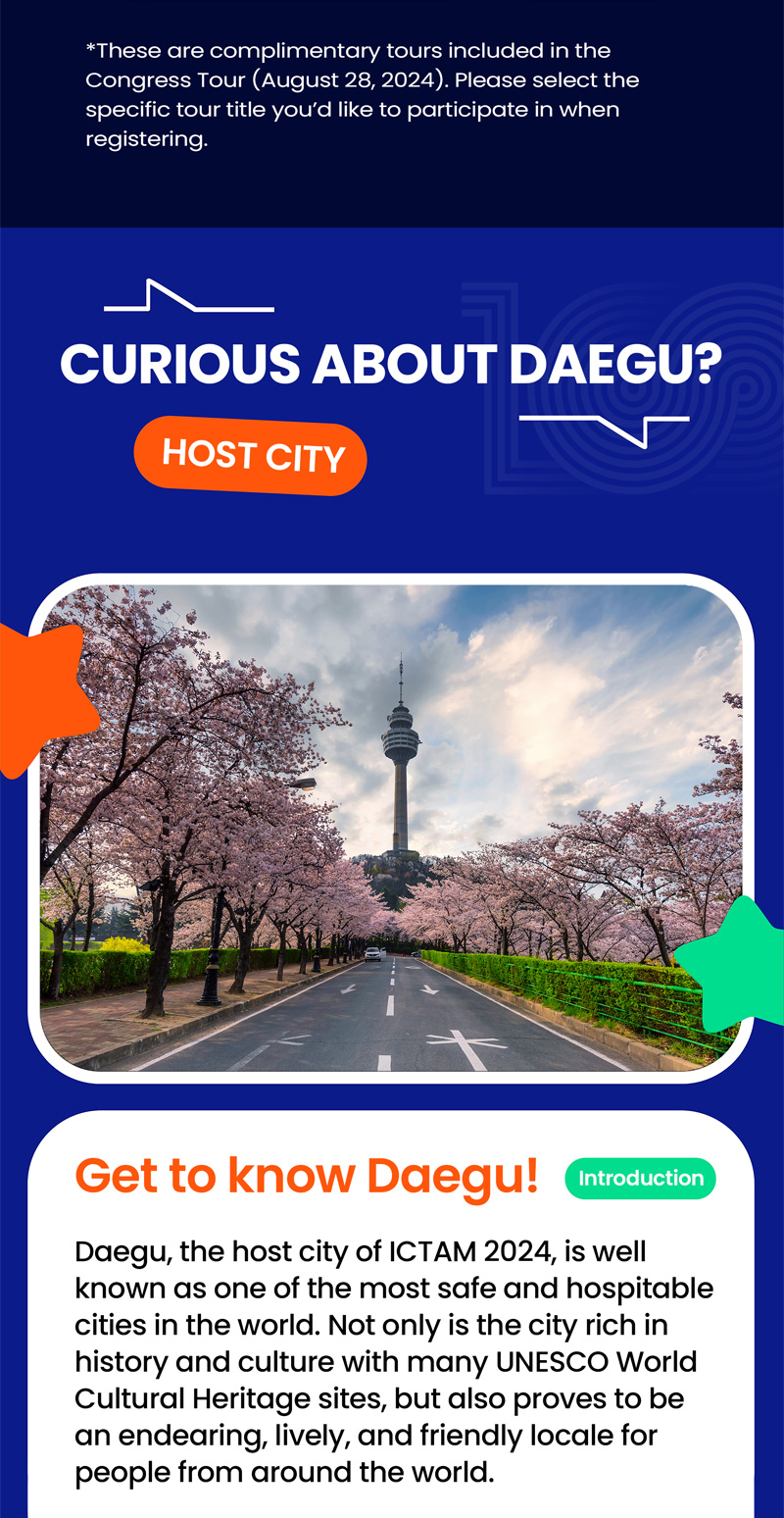 Thease are complimentary tours included in the Congress Tour (August 28, 2024). Please select the specific tour title you'd like to participate in when registering. CURIOUS ABOUT DAEGU? HOST CITY. Get to know Daegu! introduction. Daegu, the host city of ICTAM 2024, is well known as one of the most safe and hospitable cities in the world. Not only is the city rich in history and culture with many UNESCO World Cultural Heritage sites, but also proves to be an endearing, lively, and friendly locale for people from around the world.