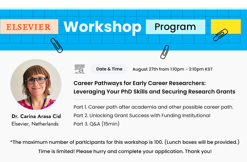 ELSEVIER Workshop Program. Dr. Carina Arasa Cid. Elsevier, Netherlands. Date&Time. August 27th from 1:10pm - 2:10pm KST. Career Pathways for Early Career Researchers: Leveraging Your PhD Skills and Securing Research Grants. Part 1. Career path after academia and other possible career path. Part 2. Unlocking Grant Success with Funding Institutional. Part 3. Q&A (15min). The maximum numer of participants for workshop is 100. Lunch boxes will be provided. Time is limited! Please hurry and complete your application. Thank you!