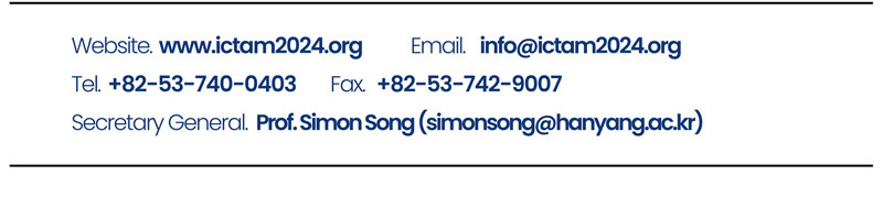 Website. www.ictam2024.org. E-mail. info@ictam2024.org. Tel. +82-53-740-0403. Fax. +82-53-742-9007. Secretary General. Prof.Simon Song(simonsong@hanyang.ac.kr)