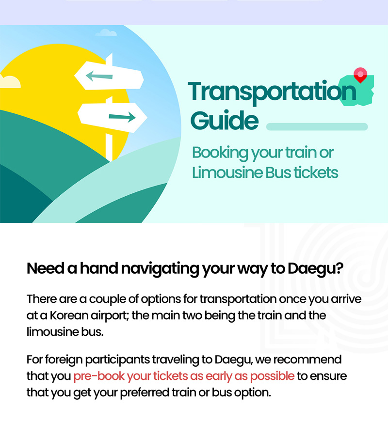 Transportation Guide. Booking your train or Limousine Bus tickets. Need a hand navigating your way to Daegu? There are a couple of options for transportation once you arrive at a Korean airport. the main two being the train and the limousine bus. For foreign participants traveling to Daegu, we recommend that you pre-book your tickets as early as possible to ensure that you get your preferred train or bus option.