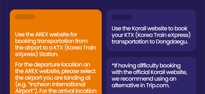 Use the AREX website for booking transportation from the airport to a KTX (Korea Train express) Station. For the departure location on the AREX website, please select the airport you are landing at (e.g. Incheon International Airport). For the arrival location please select Seoul Station. Use the Korail website to book your KTX (Korea Train express) transportation to Dongdaegu. If having difficulty booking with the official Korail website, we recommend using an alternative in Trip.com.