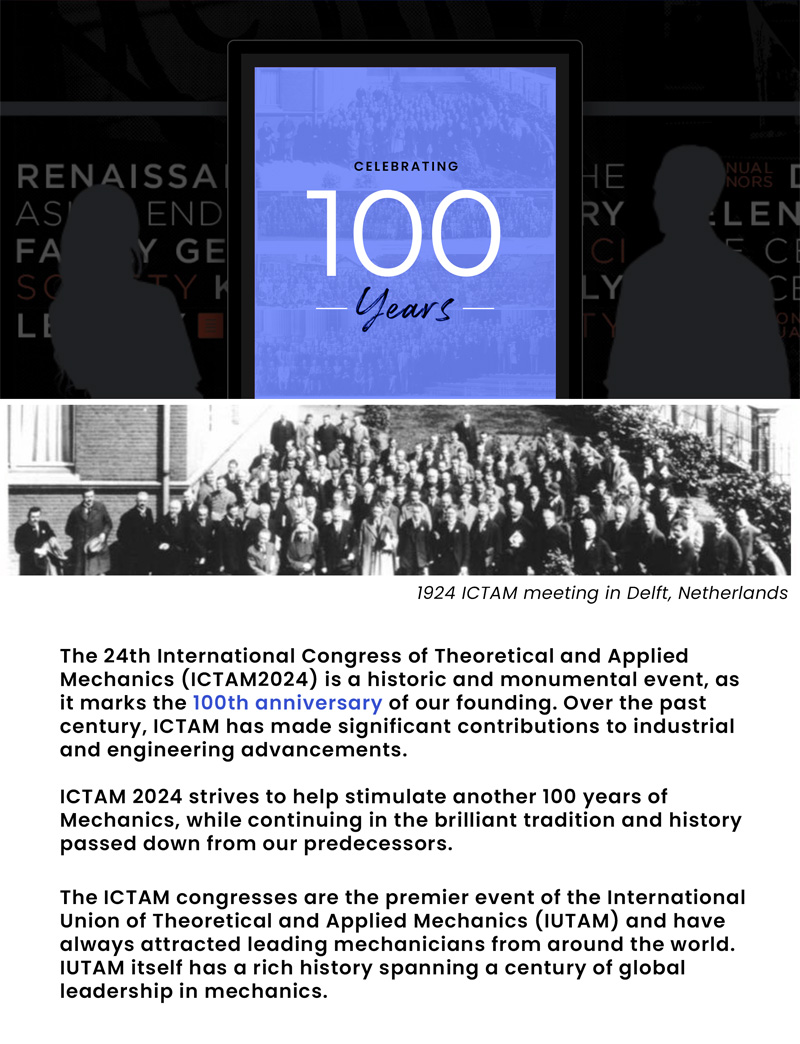 Celebrating 100 years. 1924 ICTAM meeting in Delft, Netherlands. The 24th International Congress of Theoretical and Applied Mechanics(ICTAM2024) is a historic and monumental event, as it marks the 100th anniversary of our founding. Over the past century, ICTAM has mad significant contributions to industrial and engineering advancements. ICTAM 2024 strives to help stimulate another 100 years of Mechanics, while continuing in the brilliant tradition and history passed down from our predecessors. The ICTAM congresses are the premier event of the International Union of Theoretical and Applied Mechanics (IUTAM) and have always attracted leading mechanicians from around the world. IUTAM itself has a rich history spanning a century of global leadership in mechanics.